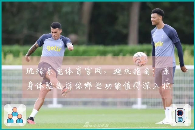 玩转乐竞体育官网，避坑指南：亲身体验告诉你哪些功能值得深入挖掘