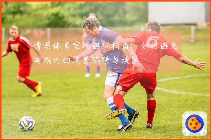 博澳体育官网避坑指南：如何避免游戏内的消费陷阱与误区