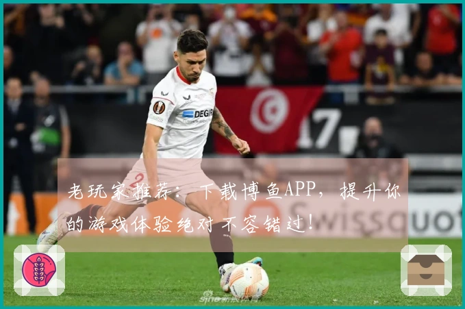 老玩家推荐：下载博鱼APP，提升你的游戏体验绝对不容错过！