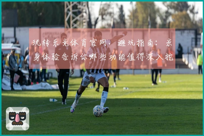 玩转乐竞体育官网，避坑指南：亲身体验告诉你哪些功能值得深入挖掘